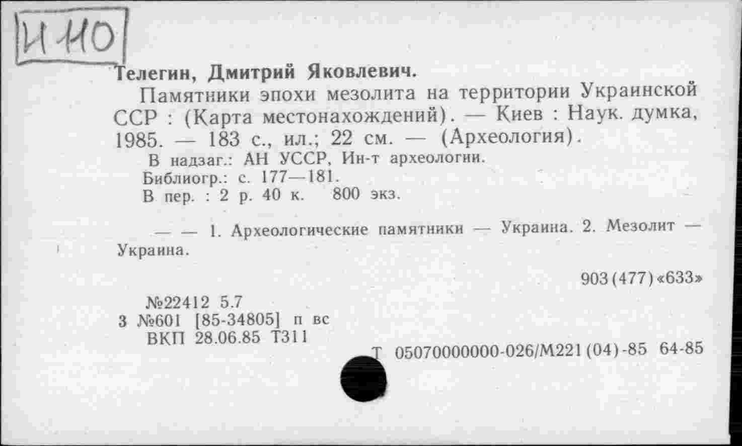 ﻿"Телегин, Дмитрий Яковлевич.
Памятники эпохи мезолита на территории Украинской ССР : (Карта местонахождений). — Киев : Наук, думка, 1985. — 183 с., ил.; 22 см. — (Археология).
В надзаг.: АН УССР, Ин-т археологии.
Библиогр.: с. 177—181.
В пер. : 2 р. 40 к. 800 экз.
— — 1. Археологические памятники — Украина. 2. Мезолит — Украина.
№22412 5.7
3 №601 [85-34805] п вс ВКП 28.06.85 Т311
903(477)«633»
05070000000-026/М221 (04)-85 64-85